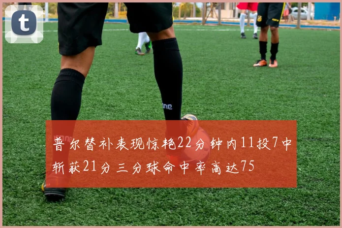 普尔替补表现惊艳22分钟内11投7中斩获21分三分球命中率高达75