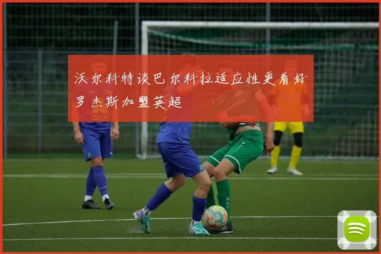 沃尔科特谈巴尔科拉适应性更看好罗杰斯加盟英超