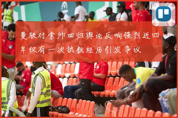曼联对索帅回归舆论反响强烈近四年仅有一次执教经历引发争议