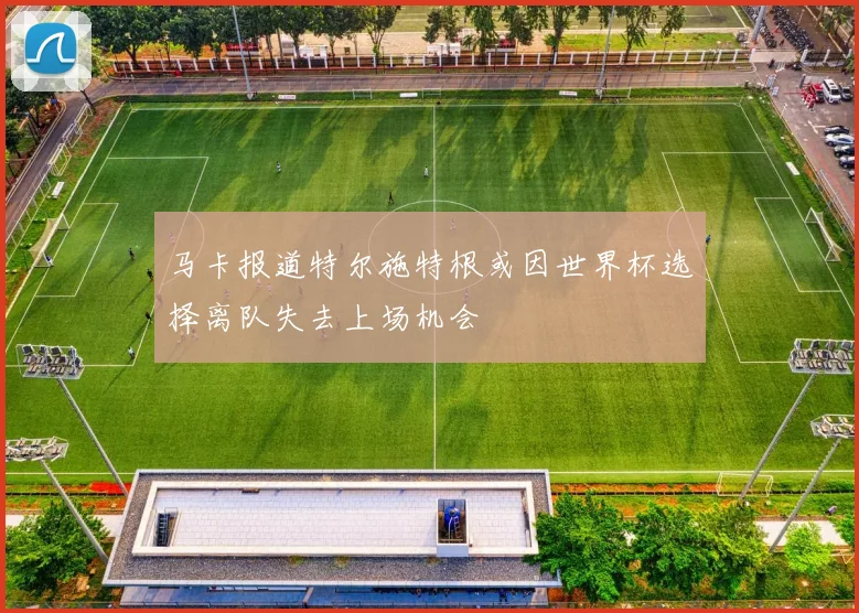 马卡报道特尔施特根或因世界杯选择离队失去上场机会