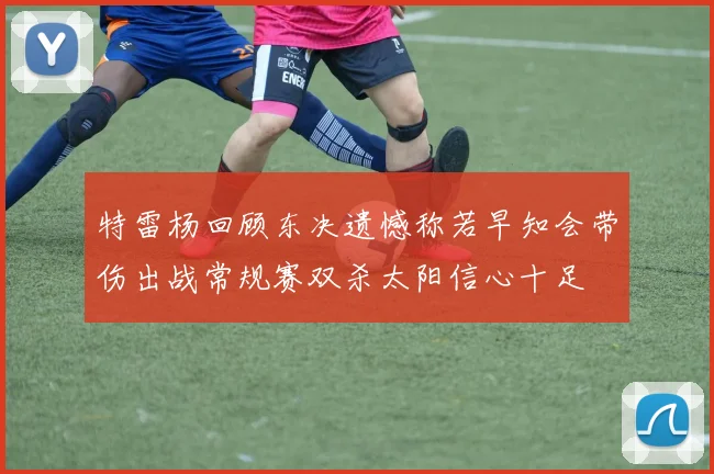 特雷杨回顾东决遗憾称若早知会带伤出战常规赛双杀太阳信心十足