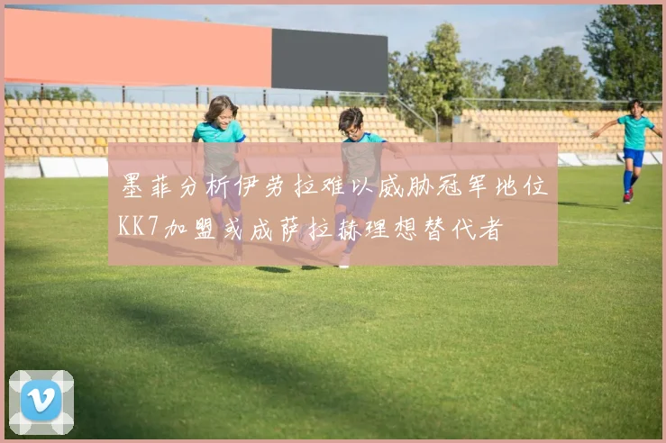 墨菲分析伊劳拉难以威胁冠军地位KK7加盟或成萨拉赫理想替代者