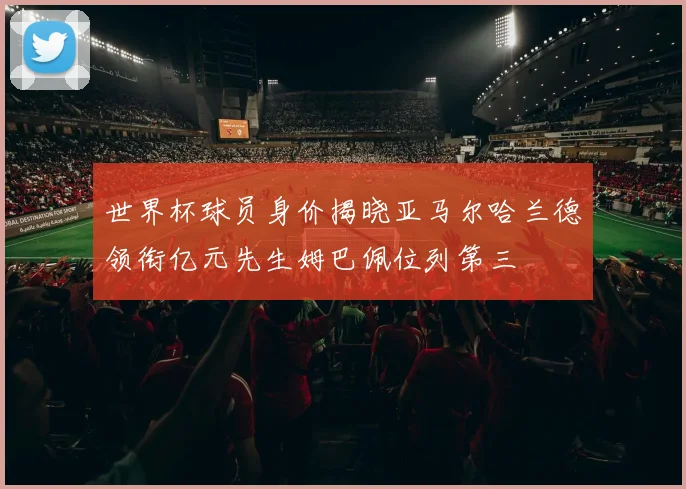 世界杯球员身价揭晓亚马尔哈兰德领衔亿元先生姆巴佩位列第三