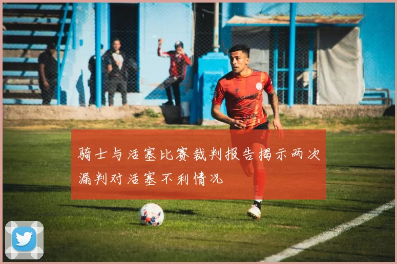 骑士与活塞比赛裁判报告揭示两次漏判对活塞不利情况