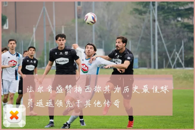 法尔肯盛赞梅西称其为历史最佳球员遥遥领先于其他传奇
