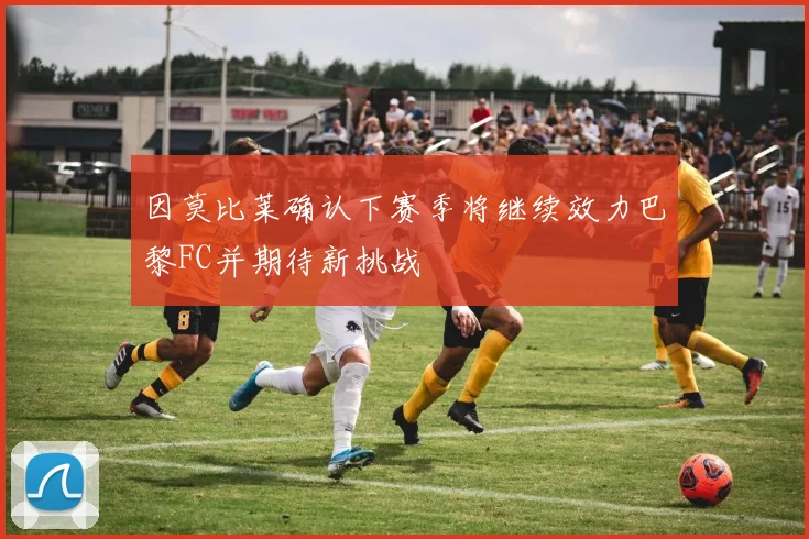 因莫比莱确认下赛季将继续效力巴黎FC并期待新挑战