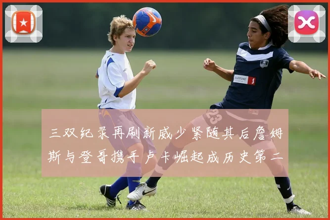 三双纪录再刷新威少紧随其后詹姆斯与登哥携手卢卡崛起成历史第二