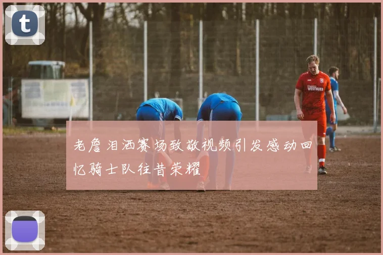 老詹泪洒赛场致敬视频引发感动回忆骑士队往昔荣耀