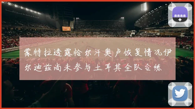 蒙特拉透露恰尔汗奥卢恢复情况伊尔迪兹尚未参与土耳其全队合练