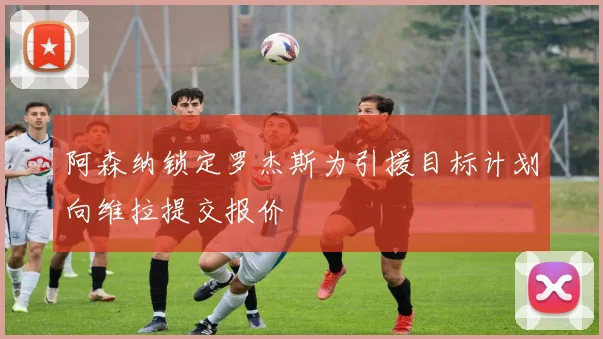 阿森纳锁定罗杰斯为引援目标计划向维拉提交报价