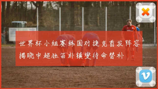 世界杯小组赛韩国对捷克首发阵容揭晓中超独苗朴镇燮待命替补