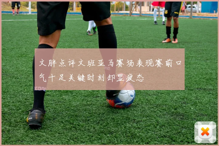 文胖点评文班亚马赛场表现赛前口气十足关键时刻却显疲态