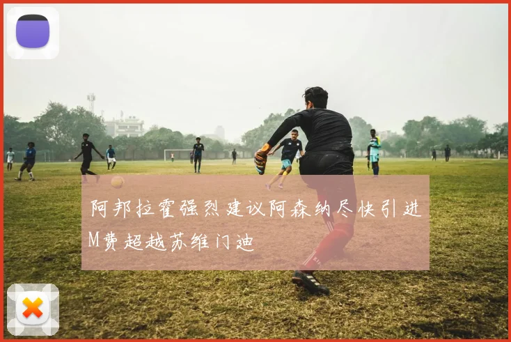阿邦拉霍强烈建议阿森纳尽快引进M费超越苏维门迪