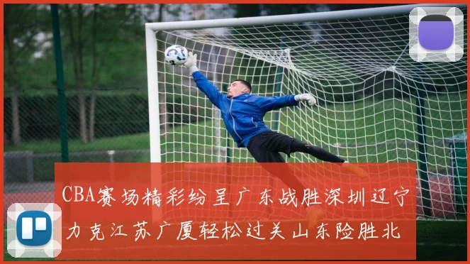 CBA赛场精彩纷呈广东战胜深圳辽宁力克江苏广厦轻松过关山东险胜北京