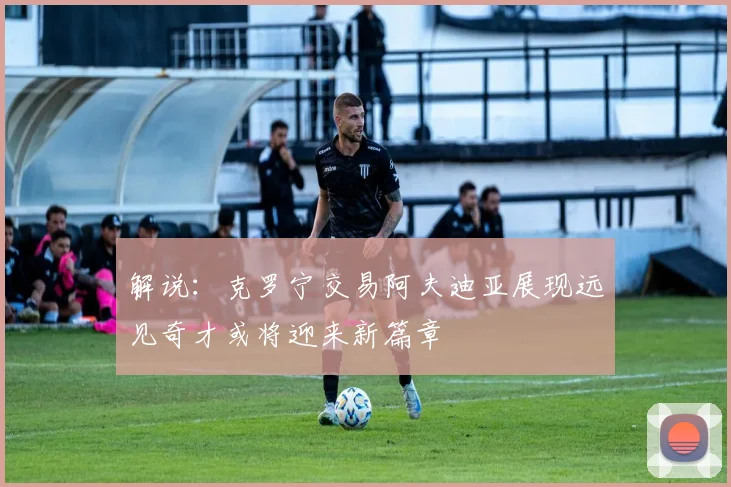 解说：克罗宁交易阿夫迪亚展现远见奇才或将迎来新篇章