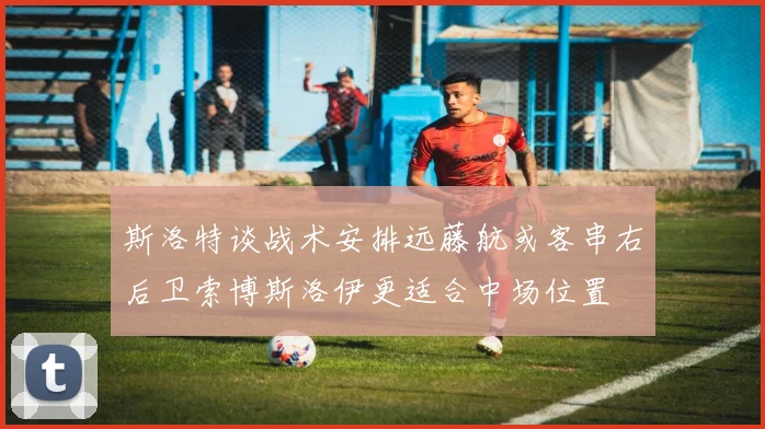斯洛特谈战术安排远藤航或客串右后卫索博斯洛伊更适合中场位置