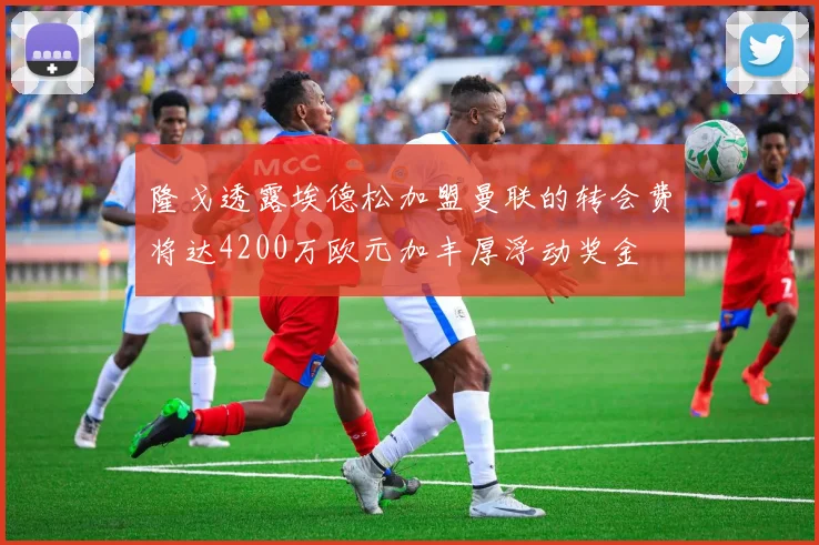 隆戈透露埃德松加盟曼联的转会费将达4200万欧元加丰厚浮动奖金
