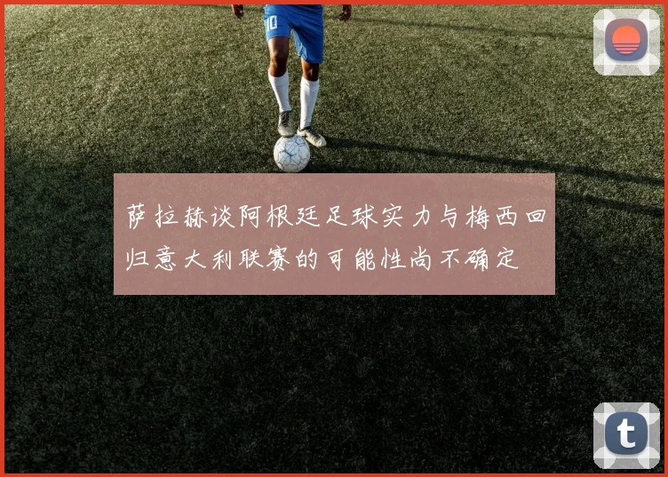 萨拉赫谈阿根廷足球实力与梅西回归意大利联赛的可能性尚不确定